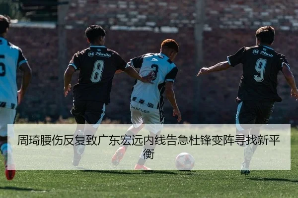 周琦腰伤反复致广东宏远内线告急杜锋变阵寻找新平衡